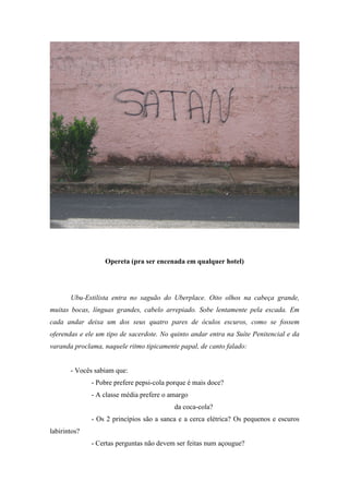 Opereta (pra ser encenada em qualquer hotel)




       Ubu-Estilista entra no saguão do Uberplace. Oito olhos na cabeça grande,
muitas bocas, línguas grandes, cabelo arrepiado. Sobe lentamente pela escada. Em
cada andar deixa um dos seus quatro pares de óculos escuros, como se fossem
oferendas e ele um tipo de sacerdote. No quinto andar entra na Suíte Penitencial e da
varanda proclama, naquele ritmo tipicamente papal, de canto falado:


       - Vocês sabiam que:
              - Pobre prefere pepsi-cola porque é mais doce?
              - A classe média prefere o amargo
                                          da coca-cola?
              - Os 2 princípios são a sanca e a cerca elétrica? Os pequenos e escuros
labirintos?
              - Certas perguntas não devem ser feitas num açougue?
 