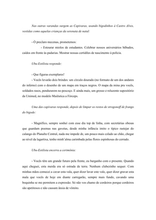 Nas outras varandas surgem as Capivaras, usando bigodinhos à Castro Alves,
vestidas como aquelas crianças da serenata de natal:


       - Ó preclaro mecenas, prometemos:
              - Estourar miolos de estudantes. Celebrar nossos aniversários bêbados,
caídos em frente às padarias. Mostrar nossas certidões de nascimento à polícia.


       Ubu-Estilista responde:


       - Que figuras exemplares!
       - Vocês levarão dois brindes: um círculo dourado (no formato de um dos andares
do inferno) com o desenho de um mapa em traços negros. O mapa da mina pra vocês,
soldados rasos, pendurarem no pescoço. E ainda mais, um grosso e reluzente supositório
da Unimed, no modelo Maiêutica a Fórceps.


       Uma das capivaras responde, depois de limpar os restos de strogonoff de frango
do bigode:


       - Magnífico, sempre sonhei com esse dia top de linha, com secretárias obesas
que guardam poemas nas gavetas, desde minha infância imito o típico rastejar do
calango do Planalto Central, nada me impede de, um pouco mais colado ao chão, chegar
ao nível da lagartixa, tenho minh’alma carimbada pelas flores espinhosas do cerrado.


       Ubu-Estilista encerra a cerimônia:


       - Vocês têm um grande futuro pela frente, eu barganho com o presente. Quando
aqui cheguei, esta merda era só estrada de terra. Nenhum clubezinho sequer. Com
minhas mãos comecei a cavar esta vala, quer dizer lavar este vale, quer dizer gravar esta
mala que vocês de hoje em diante carregarão, sempre mais fundo, cavando uma
boquinha se me permitem a expressão. Só não vos chamo de cordeiros porque cordeiros
são apetitosos e não causam ânsia de vômito.
 