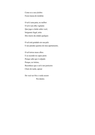 Como se o seu cérebro
Fosse massa de modelar.


O sol é uma puta, ou melhor
O sol é um olho vigilante
Que joga o clarão sobre você,
Imigrante ilegal, atrás
Dos muros da cidade qualquer.


O sol está grudado em sua pele
E nas paredes quentes do meu apartamento.


O sol torrou meus olhos
E se esconde no capuz preto
Porque sabe que é culpado
Porque, no íntimo,
Reconhece que o sol é um justiceiro
Cheio de razão, apesar


De você ser frio e verde escuro
               Por dentro.
 