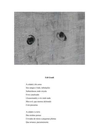 Udi Grudi


A cidade é de carne
Seu sangue é lodo, tubulações
Subterrâneas onde circula
O rio canalizado
(Assassinado), o rio onde nada
Meu avô, que morreu delirando
Com pescarias.


A cidade é a terra
Das minhas pernas
Crivadas de raízes e pequenas plantas
Que arranco, pacientemente.
 