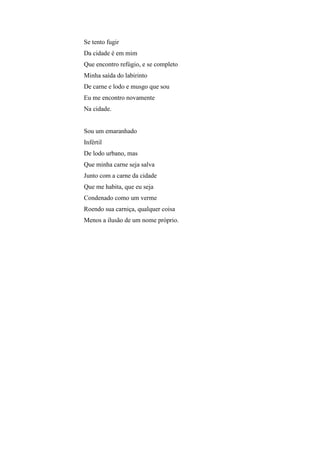 Se tento fugir
Da cidade é em mim
Que encontro refúgio, e se completo
Minha saída do labirinto
De carne e lodo e musgo que sou
Eu me encontro novamente
Na cidade.


Sou um emaranhado
Infértil
De lodo urbano, mas
Que minha carne seja salva
Junto com a carne da cidade
Que me habita, que eu seja
Condenado como um verme
Roendo sua carniça, qualquer coisa
Menos a ilusão de um nome próprio.
 