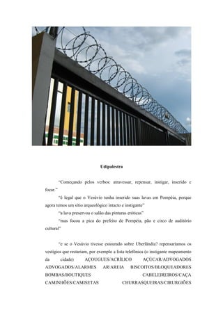 Udipalestra


          “Começando pelos verbos: atravessar, repensar, instigar, inserido e
focar.”
          “é legal que o Vesúvio tenha inserido suas lavas em Pompéia, porque
agora temos um sítio arqueológico intacto e instigante”
          “a lava preservou o salão das pinturas eróticas”
          “mas focou a pica do prefeito de Pompéia, pão e circo de auditório
cultural”


          “e se o Vesúvio tivesse estourado sobre Uberlândia? repensaríamos os
vestígios que restariam, por exemplo a lista telefônica (o instigante mapeamento
da         cidade)      AÇOUGUES/ACRÍLICO                AÇÚCAR/ADVOGADOS
ADVOGADOS/ALARMES                  AR/AREIA       BISCOITOS/BLOQUEADORES
BOMBAS/BOUTIQUES                                         CABELEIREIROS/CAÇA
CAMINHÕES/CAMISETAS                           CHURRASQUEIRAS/CIRURGIÕES
 