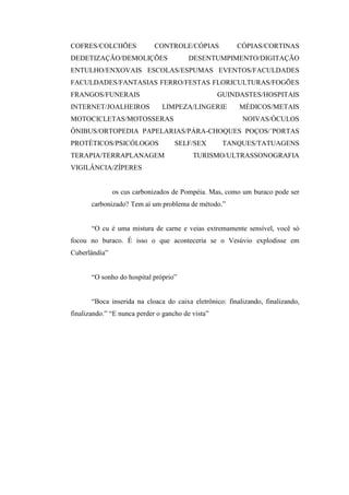 COFRES/COLCHÕES              CONTROLE/CÓPIAS            CÓPIAS/CORTINAS
DEDETIZAÇÃO/DEMOLIÇÕES                   DESENTUMPIMENTO/DIGITAÇÃO
ENTULHO/ENXOVAIS ESCOLAS/ESPUMAS EVENTOS/FACULDADES
FACULDADES/FANTASIAS FERRO/FESTAS FLORICULTURAS/FOGÕES
FRANGOS/FUNERAIS                                   GUINDASTES/HOSPITAIS
INTERNET/JOALHEIROS            LIMPEZA/LINGERIE          MÉDICOS/METAIS
MOTOCICLETAS/MOTOSSERAS                                   NOIVAS/ÓCULOS
ÔNIBUS/ORTOPEDIA PAPELARIAS/PÁRA-CHOQUES POÇOS/´PORTAS
PROTÉTICOS/PSICÓLOGOS               SELF/SEX        TANQUES/TATUAGENS
TERAPIA/TERRAPLANAGEM                     TURISMO/ULTRASSONOGRAFIA
VIGILÂNCIA/ZÍPERES


               os cus carbonizados de Pompéia. Mas, como um buraco pode ser
       carbonizado? Tem aí um problema de método.”


       “O cu é uma mistura de carne e veias extremamente sensível, você só
focou no buraco. É isso o que aconteceria se o Vesúvio explodisse em
Cuberlândia”


       “O sonho do hospital próprio”


       “Boca inserida na cloaca do caixa eletrônico: finalizando, finalizando,
finalizando.” “E nunca perder o gancho de vista”
 