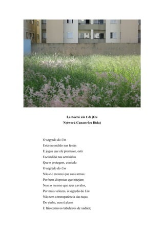 La Boetie em Udi (Ou
               Network Canastrões Iltda)




O segredo do Um
Está escondido nas festas
E jogos que ele promove, está
Escondido nas sentinelas
Que o protegem, contudo
O segredo do Um
Não é o mesmo que suas armas
Por bem dispostas que estejam
Nem o mesmo que seus cavalos,
Por mais velozes, o segredo do Um
Não tem a transparência das taças
De vinho, nem é plano
E frio como os tabuleiros de xadrez;
 