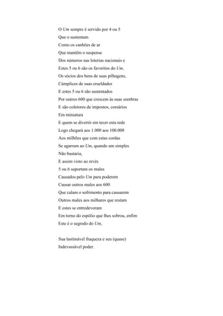 O Um sempre é servido por 4 ou 5
Que o sustentam
Como os canhões de ar
Que mantêm o suspense
Dos números nas loterias nacionais e
Estes 5 ou 6 são os favoritos do Um,
Os sócios dos bens de suas pilhagens,
Cúmplices de suas crueldades
E estes 5 ou 6 são sustentados
Por outros 600 que crescem às suas sombras
E são coletores de impostos, corsários
Em miniatura
E quem se divertir em tecer esta rede
Logo chegará aos 1.000 aos 100.000
Aos milhões que com estas cordas
Se agarram ao Um, quando um simples
Não bastaria,
E assim visto ao revés
5 ou 6 suportam os males
Causados pelo Um para poderem
Causar outros males aos 600
Que calam o sofrimento para causarem
Outros males aos milhares que restam
E estes se entredevoram
Em torno do espólio que lhes sobrou, enfim
Este é o segredo do Um,


Sua lastimável fraqueza e seu (quase)
Indevassável poder.
 