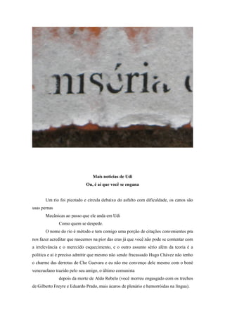 Mais notícias de Udi
                             Ou, é aí que você se engana


       Um rio foi picotado e circula debaixo do asfalto com dificuldade, os canos são
suas pernas
       Mecânicas ao passo que ele anda em Udi
              Como quem se despede.
       O nome do rio é método e tem comigo uma porção de citações convenientes pra
nos fazer acreditar que nascemos na pior das eras já que você não pode se contentar com
a irrelevância e o merecido esquecimento, e o outro assunto sério além da teoria é a
política e aí é preciso admitir que mesmo não sendo fracassado Hugo Chávez não tenho
o charme das derrotas de Che Guevara e eu não me convenço dele mesmo com o boné
venezuelano trazido pelo seu amigo, o último comunista
              depois da morte de Aldo Rebelo (você morreu engasgado com os trechos
de Gilberto Freyre e Eduardo Prado, mais ácaros de plenário e hemorróidas na língua).
 