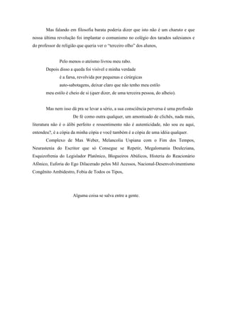 Mas falando em filosofia barata poderia dizer que isto não é um charuto e que
nossa última revolução foi implantar o comunismo no colégio dos tarados salesianos e
do professor de religião que queria ver o “terceiro olho” dos alunos,


               Pelo menos o ateísmo livrou meu rabo.
       Depois disso a queda foi visível e minha verdade
               é a farsa, revolvida por pequenas e cirúrgicas
              auto-sabotagens, deixar claro que não tenho meu estilo
       meu estilo é cheio de si (quer dizer, de uma terceira pessoa, do alheio).


       Mas nem isso dá pra se levar a sério, a sua consciência perversa é uma profissão
                      De fé como outra qualquer, um amontoado de clichês, nada mais,
literatura não é o álibi perfeito e ressentimento não é autenticidade, não sou eu aqui,
entendeu?, é a cópia da minha cópia e você também é a cópia de uma idéia qualquer.
       Complexo de Max Weber, Melancolia Uspiana com o Fim dos Tempos,
Neurastenia do Escritor que só Consegue se Repetir, Megalomania Deuleziana,
Esquizofrenia do Legislador Platônico, Blogueiros Abúlicos, Histeria do Reacionário
Afônico, Euforia do Ego Dilacerado pelos Mil Acessos, Nacional-Desenvolvimentismo
Congênito Ambidestro, Fobia de Todos os Tipos,




                      Alguma coisa se salva entre a gente.
 