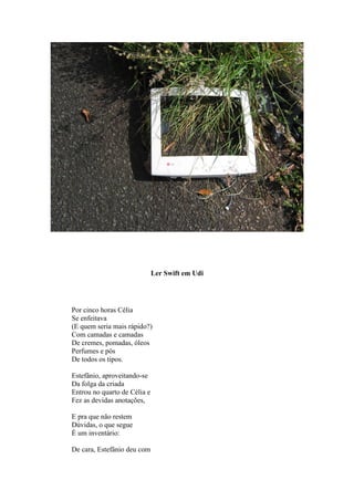 Ler Swift em Udi




Por cinco horas Célia
Se enfeitava
(E quem seria mais rápido?)
Com camadas e camadas
De cremes, pomadas, óleos
Perfumes e pós
De todos os tipos.

Estefânio, aproveitando-se
Da folga da criada
Entrou no quarto de Célia e
Fez as devidas anotações,

E pra que não restem
Dúvidas, o que segue
É um inventário:

De cara, Estefânio deu com
 