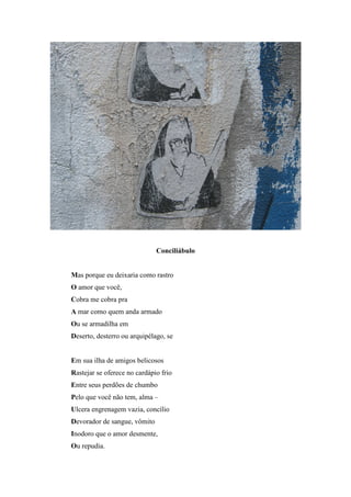 Conciliábulo


Mas porque eu deixaria como rastro
O amor que você,
Cobra me cobra pra
A mar como quem anda armado
Ou se armadilha em
Deserto, desterro ou arquipélago, se


Em sua ilha de amigos belicosos
Rastejar se oferece no cardápio frio
Entre seus perdões de chumbo
Pelo que você não tem, alma –
Ulcera engrenagem vazia, concílio
Devorador de sangue, vômito
Inodoro que o amor desmente,
Ou repudia.
 