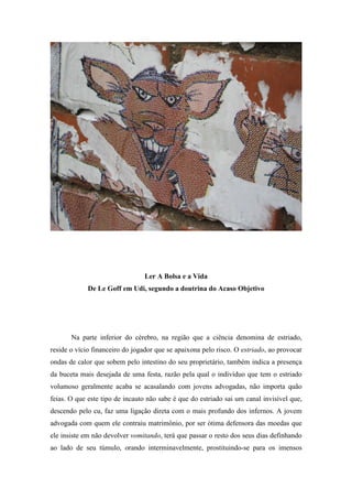Ler A Bolsa e a Vida
             De Le Goff em Udi, segundo a doutrina do Acaso Objetivo




       Na parte inferior do cérebro, na região que a ciência denomina de estriado,
reside o vício financeiro do jogador que se apaixona pelo risco. O estriado, ao provocar
ondas de calor que sobem pelo intestino do seu proprietário, também indica a presença
da buceta mais desejada de uma festa, razão pela qual o indivíduo que tem o estriado
volumoso geralmente acaba se acasalando com jovens advogadas, não importa quão
feias. O que este tipo de incauto não sabe é que do estriado sai um canal invisível que,
descendo pelo cu, faz uma ligação direta com o mais profundo dos infernos. A jovem
advogada com quem ele contraiu matrimônio, por ser ótima defensora das moedas que
ele insiste em não devolver vomitando, terá que passar o resto dos seus dias definhando
ao lado de seu túmulo, orando interminavelmente, prostituindo-se para os imensos
 