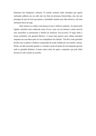 fantasmas dos banqueiros culturais. O coitado somente então entenderá que aquela
incômoda ardência em seu rabo não era fruto de prosaicas hemorróidas, mas sim um
presságio de que ele teria que passar a eternidade sentado num chão abrasivo, sob uma
sufocante chuva de fogo.
       Hoje mesmo eu conheci uma dessas jovens e infelizes senhoras. Ao passar pelo
lúgubre cemitério mais conhecido como Procon, uma voz me intimou a entrar num de
seus mausoléus (o pertencente à família de mafiosos Nossocaixão). O lugar fedia a
miojo misturado com guaraná Mineiro. A moça mais parecia uma velhaca decrépita
enquanto me convidava para ser seu companheiro de refeição. “Ela deve estar querendo
dividir com os pobres o dinheiro conquistado de modo sórdido por seu marido”, pensei.
Porém, saí dali assustado quando a vi tirando o prato de dentro de uma daquelas gavetas
onde se guardam defuntos. O prato estava cheio de sapos e serpentes, que pelo fedor
deviam ter sido cozidos no enxofre.
 