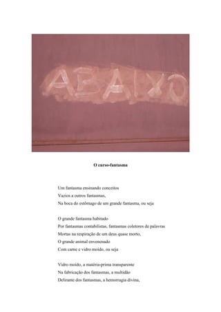 O curso-fantasma




Um fantasma ensinando conceitos
Vazios a outros fantasmas,
Na boca do estômago de um grande fantasma, ou seja


O grande fantasma habitado
Por fantasmas contabilistas, fantasmas coletores de palavras
Mortas na respiração de um deus quase morto,
O grande animal envenenado
Com carne e vidro moído, ou seja


Vidro moído, a matéria-prima transparente
Na fabricação dos fantasmas, a multidão
Delirante dos fantasmas, a hemorragia divina,
 