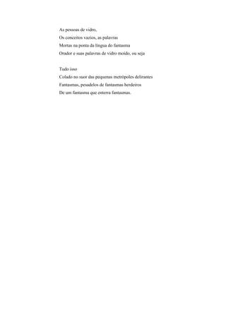 As pessoas de vidro,
Os conceitos vazios, as palavras
Mortas na ponta da língua do fantasma
Orador e suas palavras de vidro moído, ou seja


Tudo isso
Colado no suor das pequenas metrópoles delirantes
Fantasmas, pesadelos de fantasmas herdeiros
De um fantasma que enterra fantasmas.
 