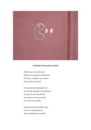 Santidade barata, quase gratuita


Melhor não ter nascido seria
Melhor ser esquecido, historiadores
Do futuro vomitarão este miasma
Pra cima dos inocentes?


O encanamento enferrujado sob
As avenidas rasgadas como planícies
No meio de um vale desértico
Se misturou como um enxerto
Em suas veias, querida.


Quantas derrotas até chegar aqui,
Você vive nos parâmetros
Dessa metodologia, ancorada.
 