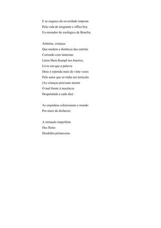 E se esquece da severidade imposta
Pela vida de imigrante e office boy
Ex-morador do zoológico de Brasília.


Atônitas, crianças
Que medem a distância das estrelas
Correndo com lanternas
Lêem Mein Kampf nos bueiros,
Livro em que a palavra
Deus é repetida mais de vinte vezes
Pelo autor que só tinha um testículo
(As crianças precisam atestar
O mal frente à inocência
Despetalada a cada dia):


As orquídeas colonizaram o mundo
Por meio de disfarces:


A imitação imperfeita
Das flores
Desdobra primaveras.
 