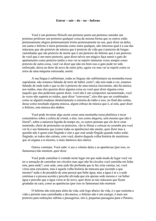 Entrar – sair – do – no – Inferno



       Você é um pretenso filósofo um pretenso poeta um pretenso outsider um
pretenso professor um pretenso qualquer coisa da mesma forma que os outros estão
pretensamente alegres pretensamente tristes pretensamente na sua, quer dizer na deles,
em suma o Inferno é mera pretensão como outra qualquer, não interessa qual é a sua das
máscaras que são pretexto de música que é pretexto de vida que é pretexto de longas
caminhadas que são pretexto de morte que é um pretexto do Inferno que é um pretexto
de você que é um mero pretexto, quer dizer talvez um mágico faça sumir o gato do
apartamento como pretexto tardio e isso vai se repetir inúmeras vezes sempre como
pretexto de outra coisa, você vai dizer que não era bem isso o gato pode ter sido
enforcado, deixa eu dizer de novo de outro jeito, agora vai mas vai se repetir como os
erros de uma máquina estressada, assim:

        A sua língua é subliminar, todas as línguas são subliminares na montanha-russa
supralunar, não estamos falando de torre de babel, certo?, não tem nada a ver, estamos
falando de onde tudo o que se diz é pretexto de uma música inexistente, não há música
nos ruídos, mas eles querem dizer alguma coisa ou você quer dizer alguma coisa
naquilo que eles poderiam querer dizer, você não é um compositor sacramentado, você
às vezes não suporta os ruídos, quer dizer “conversas”, eles têm que ser combinados
como se alguém mudasse aleatoriamente a sintonia do rádio e isso, no final das contas,
desse como resultado alguma música, algum esboço de música que é, aí está, quer dizer
o Inferno, esta música dos diabos

         Você pode inventar algo assim como uma montanha russa platônica e tecer
comentários sobre a esfera de cristal, o éter, isso como alegoria, será mesmo que não é
literal?, sobre a natureza líquida do tempo etc, os outros pensam que ele deve estar
mentindo, cheio de pretensões ou pretextos, vão te filmar e colocar no youtube pra você
ver lá o seu fantasma que (como todas as aparências) não mente, quer dizer mas a
questão não é quem está fingindo e sim o que está sendo fingido quando todos estão
fingindo, se todos não caíram, com você, dentro daquela velha história do mentiroso
que só engana a si mesmo, o mais dantesco dos otários

       Outros vomitam. Você sabe: é seu o vômito deles e as aparências (por isso, os
fantasmas) não mentem, quer dizer

        Você pode caminhar à vontade neste lugar em que nada muda de lugar você vai
ter a sensação de caminhar em círculos mas aqui não há círculos você caminha em linha
reta, para onde?, com sede, uma sede tão profunda que te faz criar caretas, taí, você
virou uma caricatura, mas é aquela velha história da máscara que esconde o que
mesmo? nada e do pesadelo de uma pessoa que bebe água, mas a água é ar e a sede
continua e a pessoa acorda e percebe aliviada que era apenas sede mesmo e vai beber
água e percebe que a água virou ar de novo, quer dizer as tais máscaras que ficam
grudadas na cara, como as aparências (por isso os fantasmas) não mentem

        O Inferno não está para além da vida, está logo abaixo da vida, é o que sustenta a
vida e permite suas caminhadas e devaneios, o Inferno não é um castigo, é mais um
pretexto para redenções súbitas e passageiras, isto é, pequenas passagens para o Paraíso,
 