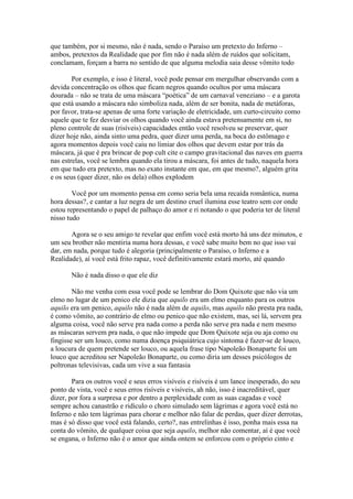 que também, por si mesmo, não é nada, sendo o Paraíso um pretexto do Inferno –
ambos, pretextos da Realidade que por fim não é nada além de ruídos que solicitam,
conclamam, forçam a barra no sentido de que alguma melodia saia desse vômito todo

        Por exemplo, e isso é literal, você pode pensar em mergulhar observando com a
devida concentração os olhos que ficam negros quando ocultos por uma máscara
dourada – não se trata de uma máscara “poética” de um carnaval veneziano – e a garota
que está usando a máscara não simboliza nada, além de ser bonita, nada de metáforas,
por favor, trata-se apenas de uma forte variação de eletricidade, um curto-circuito como
aquele que te fez desviar os olhos quando você ainda estava pretensamente em si, no
pleno controle de suas (risíveis) capacidades então você resolveu se preservar, quer
dizer hoje não, ainda sinto uma pedra, quer dizer uma perda, na boca do estômago e
agora momentos depois você caiu no limiar dos olhos que devem estar por trás da
máscara, já que é pra brincar de pop cult cite o campo gravitacional das naves em guerra
nas estrelas, você se lembra quando ela tirou a máscara, foi antes de tudo, naquela hora
em que tudo era pretexto, mas no exato instante em que, em que mesmo?, alguém grita
e os seus (quer dizer, não os dela) olhos explodem

        Você por um momento pensa em como seria bela uma recaída romântica, numa
hora dessas?, e cantar a luz negra de um destino cruel ilumina esse teatro sem cor onde
estou representando o papel de palhaço do amor e ri notando o que poderia ter de literal
nisso tudo

       Agora se o seu amigo te revelar que enfim você está morto há uns dez minutos, e
um seu brother não mentiria numa hora dessas, e você sabe muito bem no que isso vai
dar, em nada, porque tudo é alegoria (principalmente o Paraíso, o Inferno e a
Realidade), aí você está frito rapaz, você definitivamente estará morto, até quando

       Não é nada disso o que ele diz

        Não me venha com essa você pode se lembrar do Dom Quixote que não via um
elmo no lugar de um penico ele dizia que aquilo era um elmo enquanto para os outros
aquilo era um penico, aquilo não é nada além de aquilo, mas aquilo não presta pra nada,
é como vômito, ao contrário de elmo ou penico que não existem, mas, sei lá, servem pra
alguma coisa, você não serve pra nada como a perda não serve pra nada e nem mesmo
as máscaras servem pra nada, o que não impede que Dom Quixote seja ou aja como ou
fingisse ser um louco, como numa doença psiquiátrica cujo sintoma é fazer-se de louco,
a loucura de quem pretende ser louco, ou aquela frase tipo Napoleão Bonaparte foi um
louco que acreditou ser Napoleão Bonaparte, ou como diria um desses psicólogos de
poltronas televisivas, cada um vive a sua fantasia

        Para os outros você e seus erros visíveis e risíveis é um lance inesperado, do seu
ponto de vista, você e seus erros risíveis e visíveis, ah não, isso é inacreditável, quer
dizer, por fora a surpresa e por dentro a perplexidade com as suas cagadas e você
sempre achou canastrão e ridículo o choro simulado sem lágrimas e agora você está no
Inferno e não tem lágrimas para chorar e melhor não falar de perdas, quer dizer derrotas,
mas é só disso que você está falando, certo?, nas entrelinhas é isso, ponha mais essa na
conta do vômito, de qualquer coisa que seja aquilo, melhor não comentar, aí é que você
se engana, o Inferno não é o amor que ainda ontem se enforcou com o próprio cinto e
 