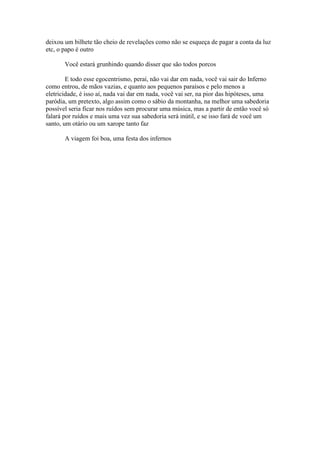 deixou um bilhete tão cheio de revelações como não se esqueça de pagar a conta da luz
etc, o papo é outro

       Você estará grunhindo quando disser que são todos porcos

        E todo esse egocentrismo, peraí, não vai dar em nada, você vai sair do Inferno
como entrou, de mãos vazias, e quanto aos pequenos paraísos e pelo menos a
eletricidade, é isso aí, nada vai dar em nada, você vai ser, na pior das hipóteses, uma
paródia, um pretexto, algo assim como o sábio da montanha, na melhor uma sabedoria
possível seria ficar nos ruídos sem procurar uma música, mas a partir de então você só
falará por ruídos e mais uma vez sua sabedoria será inútil, e se isso fará de você um
santo, um otário ou um xarope tanto faz

       A viagem foi boa, uma festa dos infernos
 