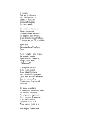 O penico,
Que por negligência,
Da criada, guarnecia
Um troço parecido
Com um bom naco
De carne assada.

Os arabescos fedorentos
Causavam náusea
Como se saídos do fundo
Da garganta do demônio,
E seu tamanho mais lembrava
O produto de um fila brasileiro,

E por isso
Lamentando-se Estefânio
Canta:

“Meu coração é uma piscina
De sangue e merda
E porra onde Célia nada,
Porque, ai de mim!
 Célia caga!”

O pior pra Estefânio
É que todas cagam
E não há perfume que
Não o lembre do quarto de
Célia, nem máscara de creme
Que não o assombre
Com a massa de seborréia
E caspas.

Ele ainda aprenderá
A abençoar a ordem que brota
De tamanha confusão,
As tulipas que repousam
Sobre o monte de estrume,
A beleza arrancada
Com afinco por cada
Musa-yahoo, como se lê

Nas viagens de Gulliver.
 
