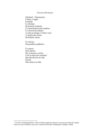 Terceiro Movimento

                Uberland – Ubermensch,
                É latim, é inglês
                É alemão
                É a finitude
                Do homem ocidental
                É a hermenêutica pós-moderna
                É o festival de citações
                A carta na manga e o bolso vazio
                À sombra dos clones
                De Roberto Justus.

                É o lirismo
                Do pesadelo acadêmico.

                É a poesia
                Sem charme
                Dos concursos, escrita
                Com os tipos dos carimbos1
                Que não deveria ter sido
                Escrita,
                Não merece ser lida.




1
  Carimbo: etimologicamente, o ferro em brasa usado pra marcar os escravos que saíam de Luanda.
Escravos como Aristóteles, mas sem o consolo da filosofia, fechada para o balanço. Falida.
 