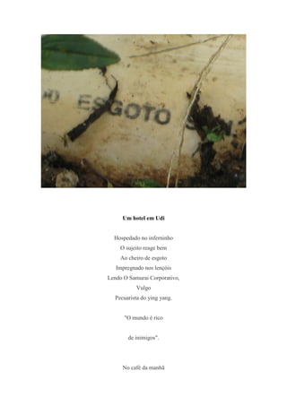 Um hotel em Udi


  Hospedado no inferninho
    O sujeito reage bem
    Ao cheiro de esgoto
   Impregnado nos lençóis
Lendo O Samurai Corporativo,
           Vulgo
  Pecuarista do ying yang.


      "O mundo é rico


       de inimigos".




     No café da manhã
 
