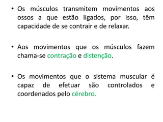 • Os músculos transmitem movimentos aos
ossos a que estão ligados, por isso, têm
capacidade de se contrair e de relaxar.

• Aos movimentos que os músculos fazem
chama-se contração e distenção.
• Os movimentos que o sistema muscular é
capaz de efetuar são controlados e
coordenados pelo cérebro.

 