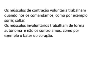 Os músculos de contração voluntária trabalham
quando nós os comandamos, como por exemplo
sorrir, saltar.
Os músculos involuntários trabalham de forma
autónoma e não os controlamos, como por
exemplo o bater do coração.

 