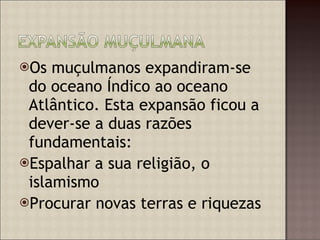 Os muçulmanos expandiram-se do oceano Índico ao oceano Atlântico. Esta expansão ficou a dever-se a duas razões fundamentais: Espalhar a sua religião, o islamismo Procurar novas terras e riquezas  