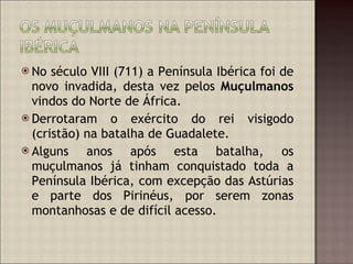 No século VIII (711) a Península Ibérica foi de novo invadida, desta vez pelos  Muçulmanos  vindos do Norte de África. Derrotaram o exército do rei visigodo (cristão) na batalha de Guadalete.  Alguns anos após esta batalha, os muçulmanos já tinham conquistado toda a Península Ibérica, com excepção das Astúrias e parte dos Pirinéus, por serem zonas montanhosas e de difícil acesso.  
