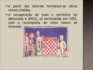 A partir das Astúrias formaram-se vários reinos cristãos. A recuperação de todo o território foi demorada e difícil, só terminando em 1492, com a reconquista do reino mouro de Granada. 