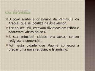 O povo árabe é originário da Península da Arábia, que se localiza na Ásia Menor.  Até ao séc. VII, estavam divididos em tribos e adoravam vários deuses. A sua principal cidade era Meca, centro religioso e comercial. Foi nesta cidade que Maomé começou a pregar uma nova religião, o Islamismo. 