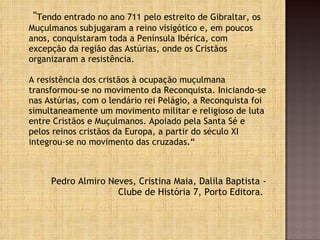 " Tendo entrado no ano 711 pelo estreito de Gibraltar, os Muçulmanos subjugaram a reino visigótico e, em poucos anos, conquistaram toda a Península Ibérica, com excepção da região das Astúrias, onde os Cristãos organizaram a resistência. A resistência dos cristãos à ocupação muçulmana transformou-se no movimento da Reconquista. Iniciando-se nas Astúrias, com o lendário rei Pelágio, a Reconquista foi simultaneamente um movimento militar e religioso de luta entre Cristãos e Muçulmanos. Apoiado pela Santa Sé e pelos reinos cristãos da Europa, a partir do século XI integrou-se no movimento das cruzadas.“ Pedro Almiro Neves, Cristina Maia, Dalila Baptista - Clube de História 7, Porto Editora.  