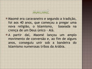 Maomé era caravaneiro e segundo a tradição, foi aos 40 anos, que começou a pregar uma nova religião, o Islamismo,  baseada na crença de um Deus único - Alá.  A partir daí, Maomé lançou um amplo movimento de conversão e, ao fim de alguns anos, conseguiu unir sob a bandeira do Islamismo numerosas tribos da Arábia. 