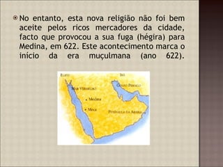 No entanto, esta nova religião não foi bem aceite pelos ricos mercadores da cidade, facto que provocou a sua fuga (hégira) para Medina, em 622. Este acontecimento marca o início da era muçulmana (ano 622). 
