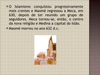 O Islamismo conquistou progressivamente mais crentes e Maomé regressou a Meca, em 630, depois de ter reunido um grupo de seguidores. Meca tornou-se, então, o centro da nova religião e Medina a capital do Islão. Maomé morreu no ano 632 d.c. 
