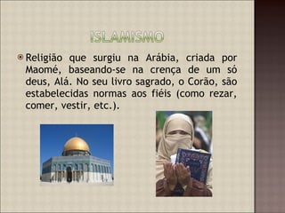 Religião que surgiu na Arábia, criada por Maomé, baseando-se na crença de um só deus, Alá. No seu livro sagrado, o Corão, são estabelecidas normas aos fiéis (como rezar, comer, vestir, etc.). 
