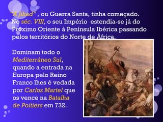 “ A Jihad”  ,  ou Guerra Santa, tinha começado. No  séc. VIII , o seu Império  estendia-se já do Próximo Oriente à Península Ibérica passando pelos territórios do Norte de África. Dominam todo o  Mediterrâneo Sul , quando a entrada na Europa pelo Reino Franco lhes é vedada por  Carlos Martel  que os vence na  Batalha de Poitiers  em 732. 