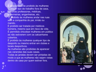 . É absolutamente proibido às mulheres qualquer tipo de trabalho fora de casa, incluindo professoras, médicas, enfermeiras, engenheiras, etc.   É proibido às mulheres andar nas ruas sem a companhia do pai, irmão ou marido. É proibido ser tratada por médicos homens, mesmo que em risco de vida. É permitido chicotear mulheres em público se não estiverem com os calcanhares cobertos. É proibido às mulheres qualquer tipo de desporto ou mesmo entrar em clubes e locais desportivos.  As mulheres são proibidas de aparecer nas varandas das suas casas. Todas as janelas devem ser pintadas de modo a que as mulheres não sejam vistas dentro de casa por quem estiver fora. 