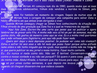 A hist ó ria de Miriam Ali e das suas duas filhas N á dia e Zana O pesadelo de Miriam Ali começou num dia de 1980, quando soube que as suas duas filhas, ainda adolescentes, tinham sido vendidas a maridos no Iémen, pelo próprio pai. Mas, esse foi também um momento de viragem. Depois de muitos anos de submissão, Miriam teve a coragem de começar uma campanha para salvar Zana e Nádia da miséria em que ambas eram obrigadas a viver. Quando Miriam conseguiu chegar ao Iémen teve conhecimento da situação das filhas através de uma gravação que Zana fez e a qual se transcreve de seguida: “ Aqui fala Zana. Escrevi-lhe uma carta que penso que vai publicar e agora lembrei-me de gravar esta fita. A minha mãe veio cá há um par de semanas, mas não gostou disto, não gostou da maneira como aqui se vive. Eu e a minha irmã queríamos que a mãe voltasse para Inglaterra, pois aqui não pode fazer nada. Quero sair daqui o mais depressa possível. Se pudesse ver como nós vivemos?!Estou a sofrer há seis anos e não há nada que possa fazer porque estou enfiada numa aldeia e não tenho ninguém que me ajude, mas quando a minha mãe me falou de si, que queria publicar no seu jornal a nossa história, fiquei muito contente . Eu…Eu nunca vi nada como isto. Não sei. É terrível. Conservam-nos aqui contra a nossa vontade e eu não sei porquê!? Só quero ir para casa, para junto de minha mãe. Abdul Khada, o homem que me trouxe para aqui, disse-me que era só por umas curtas semanas, e que depois me levava para casa, mas quando cá cheguei disseram-me que estava casada. 