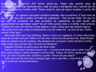 Quase fiquei histérica! Até tentei matar-me. Tomei uma grande dose de comprimidos, mas eles meteram-me a mão na boca e obrigaram-me a vomitá-los. Eu escrevi uma carta à minha irmã. Tentei avisá-la, mas ela nunca recebeu a carta. Ela também veio .  Se visse  os rapazes com quem estamos casadas, nem acreditava. É mais novo do que eu. Diz que tem a minha certidão de casamento . Tem de ser falsa. Por que foi que não nos deixaram ter uma cerimónia de casamento, ou pelo menos nos perguntaram se queríamos casar? Eu só tinha quinze anos e a minha irmã catorze. Tivemos de viver um inferno e hoje espero e rezo a Deus que nos venham buscar. Não quero ficar aqui, estou a enlouquecer.Vou até matar-me , se tiver de ser. Prefiro morrer a ficar aqui.  Não quero ficar aqui! Sou britânica. Nasci e cresci em Inglaterra. A minha mãe tomou conta de nós até meu pai! Odeio-o! É tão mau. Nunca hei-de perdoar-lhe. Abdul Khada bate-me sempre que lhe apetece. Ele obrigava-me a escrever cartas bonitas à minha mãe a dizer que era feliz aqui. Eu tinha de obedecer!  Pagaram dinheiro à polícia para não fazer nada. Quero ir para casa! Venham buscar-nos… a minha irmã ainda está a sofrer mais. Eles estão sempre a tentar ameaçar a minha mãe.  Adeus. Por favor, ajude-nos! Por favor, por favor! Suplico-lhe ! Estamos a sofrer. Temos de sair daqui!” Após oito anos de luta Zana consegui fugir, mas o seu filho , a sua irmã e a filha desta continuam ainda prisioneiros.   