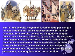 Em 711 um exército muçulmano, comandado por Tárique invadiu a Península Ibérica atravessando o Estreito de Gibraltar. Este exército venceu os Visigodos e ocupou quase toda a Península Ibérica. Quase toda... Na verdade, uma pequena faixa de território no Norte da Península resistiu aos Muçulmanos. Nesse território, as Astúrias (no Norte da Península), os cavaleiros cristãos visigóticos continuaram a luta. Alguns anos mais tarde, começaram, lentamente, a reconquistar o território perdido. 