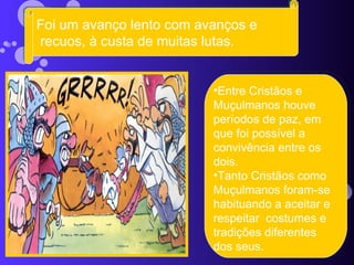Foi um avanço lento com avanços e recuos, à custa de muitas lutas. Entre Cristãos e Muçulmanos houve períodos de paz, em que foi possível a convivência entre os dois.  Tanto Cristãos como Muçulmanos foram-se habituando a aceitar e respeitar  costumes e tradições diferentes dos seus. 