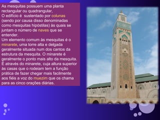 As mesquitas possuem uma planta rectangular ou quadrangular,  O edifício é  sustentado por  colunas  (sendo por causa disso denominadas como mesquitas hipóstilas) às quais se juntam o número de  naves  que se entender.  Um elemento comum às mesquitas é o  minarete , uma torre alta e delgada geralmente situada num dos cantos da estrutura da mesquita. O minarete é geralmente o ponto mais alto da mesquita. É através do minarete, cuja altura superior às casas que o rodeiam tem a função prática de fazer chegar mais facilmente aos fiéis a voz do  muezim  que os chama para as cinco orações diárias. 