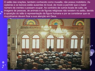 O salão das orações, também conhecido como musalla, não possui mobiliário. As cadeiras e os bancos estão ausentes do local, de modo a permitir que o maior número de crentes o possam ocupar. Ao contrário de outros locais de culto, as imagens de pessoas, de animais e de figuras religiosas não existem no salão, devido à oposição do islão à representação da figura humana e por se considerar que os muçulmanos devem fixar a sua atenção em Deus. 