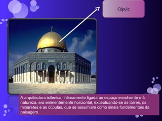 A arquitectura islâmica, intimamente ligada ao espaço envolvente e à natureza, era eminentemente horizontal, exceptuando-se as torres, os minaretes e as cúpulas, que se assumiam como sinais fundamentais da paisagem. Cúpula 