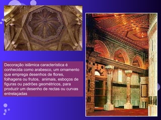 Decoração islâmica característica é conhecida como arabesco, um ornamento que emprega desenhos de flores, folhagens ou frutos,  animais, esboços de figuras ou padrões geométricos, para produzir um desenho de rectas ou curvas entrelaçadas 