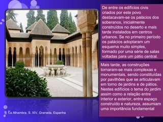 La Alhambra, S. XIV, Granada, Espanha De entre os edifícios civis criados por este povo destacavam-se os palácios dos soberanos, inicialmente construídos no deserto e mais tarde instalados em centros urbanos. Se no primeiro período os palácios adoptaram um esquema muito simples, formado por uma série de salas voltadas para um pátio central. Mais tarde, as construções tornaram-se mais complexas e monumentais, sendo constituídas por pavilhões que se articulavam em torno de jardins e de pátios. Nestes edifícios o tema do jardim assim como a relação entre interior e exterior, entre espaço construído e natureza, assumiam uma importância fundamental 