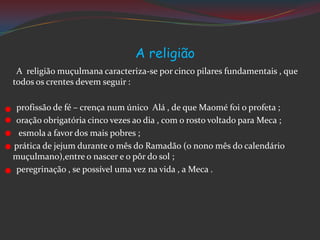 A religião
A religião muçulmana caracteriza-se por cinco pilares fundamentais , que
todos os crentes devem seguir :
profissão de fé – crença num único Alá , de que Maomé foi o profeta ;
oração obrigatória cinco vezes ao dia , com o rosto voltado para Meca ;
esmola a favor dos mais pobres ;
prática de jejum durante o mês do Ramadão (o nono mês do calendário
muçulmano),entre o nascer e o pôr do sol ;
peregrinação , se possível uma vez na vida , a Meca .
 