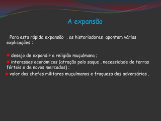 A expansão
Para esta rápida expansão , os historiadores apontam várias
explicações :
desejo de expandir a religião muçulmana ;
interesses económicos (atração pelo saque , necessidade de terras
férteis e de novos mercados) ;
valor dos chefes militares muçulmanos e fraqueza dos adversários .
 