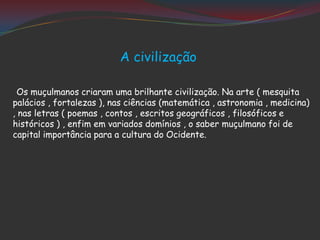A civilização
Os muçulmanos criaram uma brilhante civilização. Na arte ( mesquita
palácios , fortalezas ), nas ciências (matemática , astronomia , medicina)
, nas letras ( poemas , contos , escritos geográficos , filosóficos e
históricos ) , enfim em variados domínios , o saber muçulmano foi de
capital importância para a cultura do Ocidente.
 